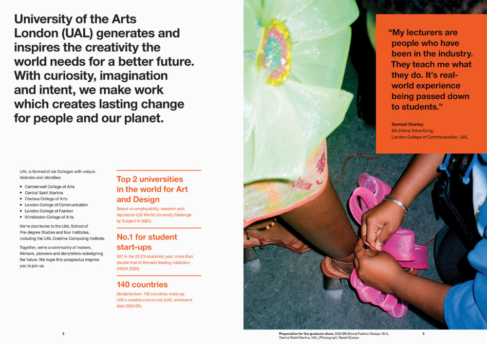 Double page spread of prospectus which reads out the first part of our brand narrative “University of the Arts London (UAL) generates and inspires the creativity the world needs for a better future. With curiosity, imagination and intent, we make work which creates lasting change for people and our planet.” on the left side, also including our messaging pillars listing our Colleges, our QS World Ranking, the fact that we’re no. 1 for student start-ups and that our students are from 140 countries. The Colleges pillar reads: UAL is formed of six Colleges with unique histories and identities: Camberwell College of Arts, Central Saint Martins, Chelsea College of Arts, London College of Communication, London College of Fashion, Wimbledon College of Arts. We're also home to the UAL School of Pre-degree Studies and four Institutes, including the UAL Creative Computing Institute. Together, we're a community of makers, thinkers, pioneers and storytellers redesigning the future. We hope this prospectus inspires you to join us. The right page of the spread shows a quote from BA (Hons) Advertising student at London College of Communication Samuel Stanley who says “My lecturers are people who have been in the industry. They teach me what they do. It’s real-world experience being passed down to students.” The quote is layered on top of a photograph showing someone tie a model’s shoes. 