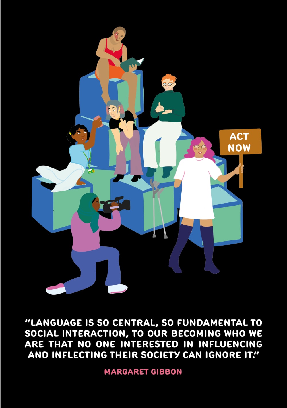 illustration of six people sitting on stacked boxes, campaigning, filming, in conversation, signing and reading. caption reads 'language is so central, so fundamental to social interaction, to our becoming who we are that no one interested in influencing and inflecting their society can ignore it.' - Margaret Gibbon