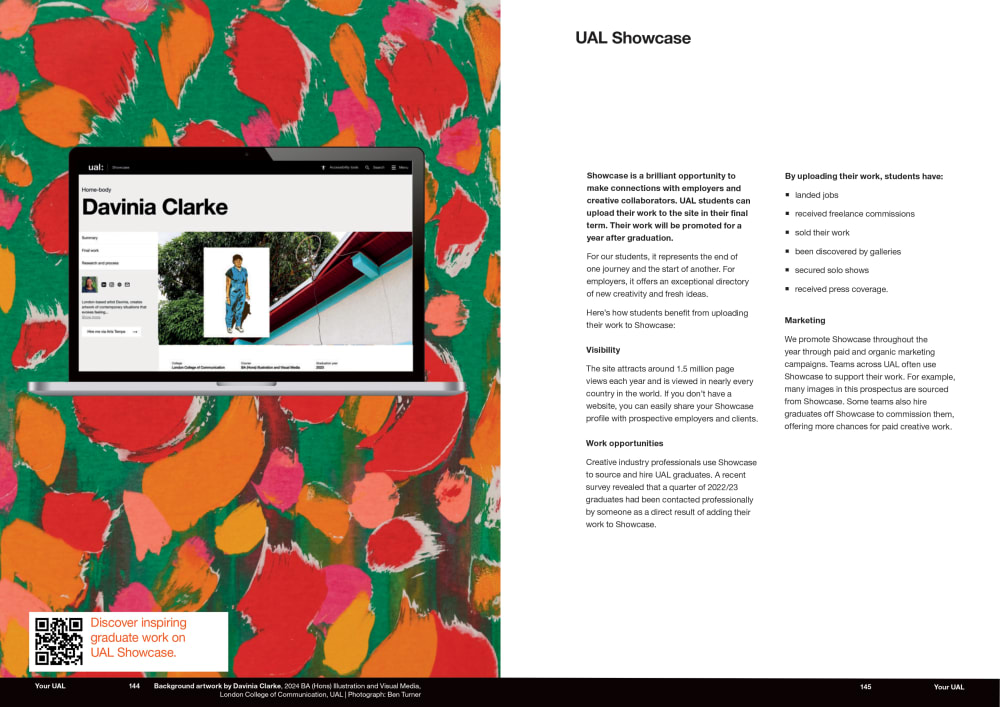 Double page spread of UG prospectus showing our Showcase offer, with a mockup of a Showcase profile shown on a laptop screen on the left page, set against a colourful background of a painting and a small white box with a QR code in the bottom left corner that reads “Discover inspiring graduate work on UAL Showcase”. The heading on the right page reads “UAL Showcase” and the body copy is: Showcase is a brilliant opportunity to make connections with employers and creative collaborators. UAL students can upload their work to the site in their final term. Their work will be promoted for a year after graduation. For our students, it represents the end of one journey and the start of another. For employers, it offers an exceptional directory of new creativity and fresh ideas. Here's how students benefit from uploading their work to Showcase:   Visibility   The site attracts around 1.5 million page views each year and is viewed in nearly every country in the world. If you don't have a website, you can easily share your Showcase profile with prospective employers and clients.  Work opportunities   Creative industry professionals use Showcase to source and hire UAL graduates. A recent survey revealed that a quarter of 2022/23 graduates had been contacted professionally by someone as a direct result of adding their work to Showcase.  By uploading their work, students have: * ﻿﻿landed jobs * ﻿﻿received freelance commissions * ﻿﻿sold their work * ﻿﻿been discovered by galleries * ﻿﻿secured solo shows * ﻿﻿received press coverage.  Marketing  We promote Showcase throughout the year through paid and organic marketing campaigns. Teams across UAL often use Showcase to support their work. For example, many images in this prospectus are sourced from Showcase. Some teams also hire graduates off Showcase to commission them, offering more chances for paid creative work.  There’s a black bar running across the spread at the bottom which reads ‘Your UAL’ and the page numbers, and the image credit on the left hand side: Background artwork by Davinia Clarke, 2024 BA (Hons) Illustration and Visual Media, London College of Communication, UAL | Photograph: Ben Turner.