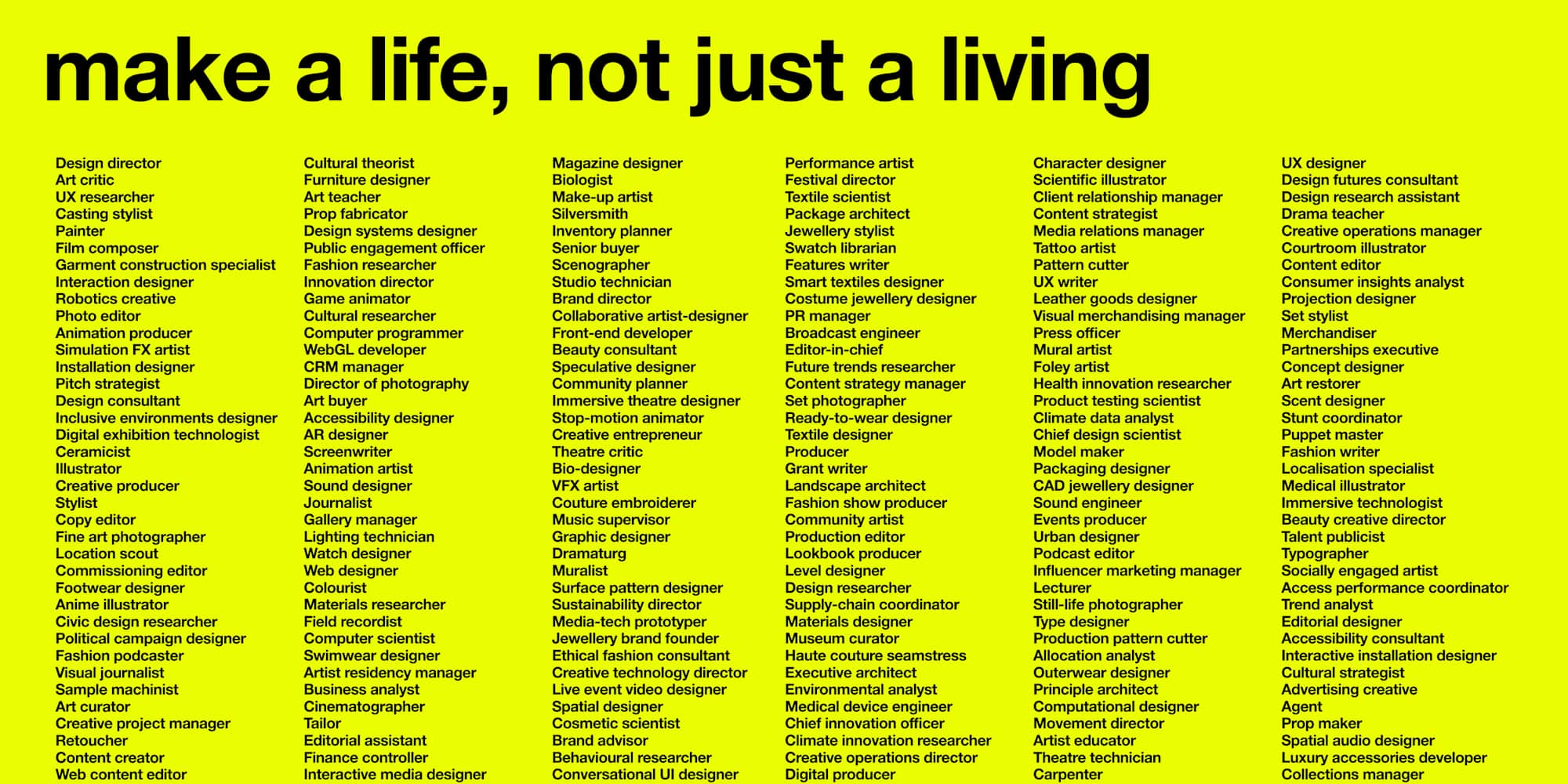 Bright yellow campaign poster with bold black headline text reading “make a life, not just a living.” Beneath the headline, 6 tightly spaced columns list a wide range of creative, design, and technology-related careers in smaller black text. This includes roles such as UX researcher, fashion designer, animator, set photographer, biologist, software developer, art director, and sustainability director. The layout is clean and minimal, using a high-contrast colour palette and dense typography to emphasise the diversity of creative career paths.