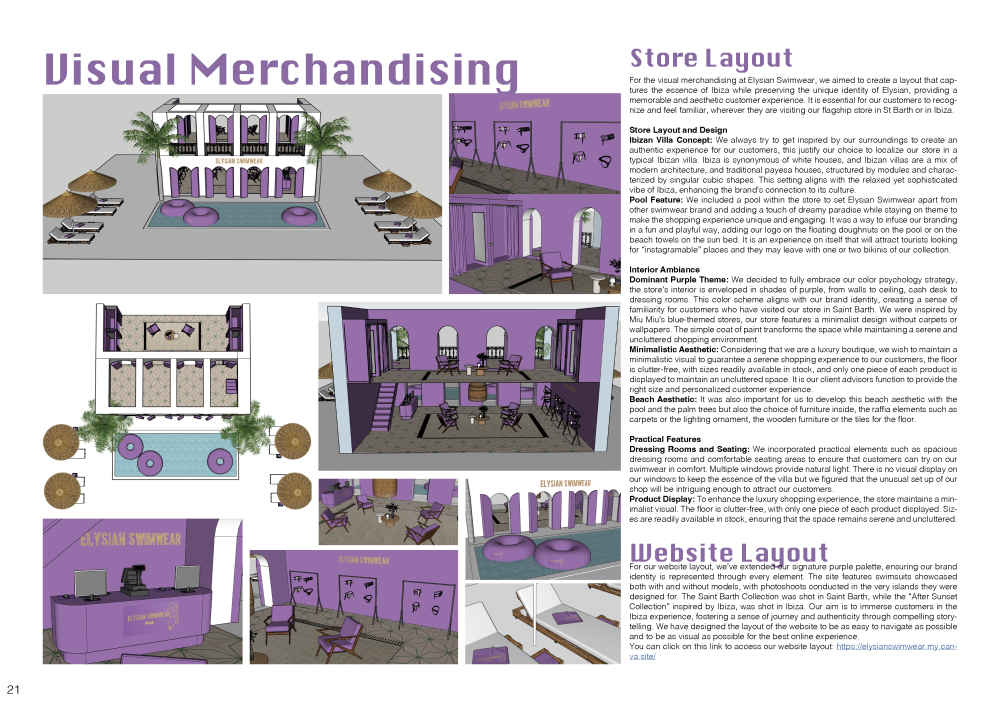 Visual Merchandising: Store Layout For the visual merchandising at Elysian Swimwear, we aimed to create a layout that captures the essence of Ibiza while preserving the unique identity of Elysian, providing a memorable and aesthetic customer experience. It is essential for our customers to recognize and feel familiar, wherever they are visiting our flagship store in St Barth or in Ibiza. Store Layout and Design Ibizan Villa Concept: We always try to get inspired by our surroundings to create an authentic experience for our customers, this justify our choice to localize our store in a typical Ibizan villa. Ibiza is synonymous of white houses, and Ibizan villas are a mix of modern architecture, and traditional payesa houses, structured by modules and characterized by singular cubic shapes. This setting aligns with the relaxed yet sophisticated vibe of Ibiza, enhancing the brand’s connection to its culture. Pool Feature: We included a pool within the store to set Elysian Swimwear apart from other swimwear brand and adding a touch of dreamy paradise while staying on theme to make the shopping experience unique and engaging. It was a way to infuse our branding in a fun and playful way, adding our logo on the floating doughnuts on the pool or on the beach towels on the sun bed. It is an experience on itself that will attract tourists looking for “instagramable” places and they may leave with one or two bikinis of our collection. Interior Ambiance Dominant Purple Theme: We decided to fully embrace our color psychology strategy, the store’s interior is enveloped in shades of purple, from walls to ceiling, cash desk to dressing rooms. This color scheme aligns with our brand identity, creating a sense of familiarity for customers who have visited our store in Saint Barth. We were inspired by Miu Miu’s blue-themed stores, our store features a minimalist design without carpets or wallpapers. The simple coat of paint transforms the space while maintaining a serene and uncluttered shopping environment. Minimalistic Aesthetic: Considering that we are a luxury boutique, we wish to maintain a minimalistic visual to guarantee a serene shopping experience to our customers, the floor is clutter-free, with sizes readily available in stock, and only one piece of each product is displayed to maintain an uncluttered space. It is our client advisors function to provide the right size and personalized customer experience. Beach Aesthetic: It was also important for us to develop this beach aesthetic with the pool and the palm trees but also the choice of furniture inside, the raffia elements such as carpets or the lighting ornament, the wooden furniture or the tiles for the floor. Practical Features Dressing Rooms and Seating: We incorporated practical elements such as spacious dressing rooms and comfortable seating areas to ensure that customers can try on our swimwear in comfort. Multiple windows provide natural light. There is no visual display on our windows to keep the essence of the villa but we figured that the unusual set up of our shop will be intriguing enough to attract our customers. Product Display: To enhance the luxury shopping experience, the store maintains a minimalist visual. The floor is clutter-free, with only one piece of each product displayed. Sizes are readily available in stock, ensuring that the space remains serene and uncluttered. Website Layout For our website layout, we’ve extended our signature purple palette, ensuring our brand identity is represented through every element. The site features swimsuits showcased both with and without models, with photoshoots conducted in the very islands they were designed for. The Saint Barth Collection was shot in Saint Barth, while the “After Sunset Collection” inspired by Ibiza, was shot in Ibiza. Our aim is to immerse customers in the Ibiza experience, fostering a sense of journey and authenticity through compelling storytelling. We have designed the layout of the website to be as easy to navigate as possible and to be as visual as possible for the best online experience. You can click on this link to access our website layout: https://elysianswimwear.my.canva. site/